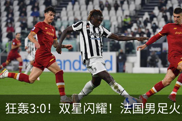 狂轰3:0！双星闪耀！法国男足火力猛，姆巴佩和登贝莱把对手打崩盘