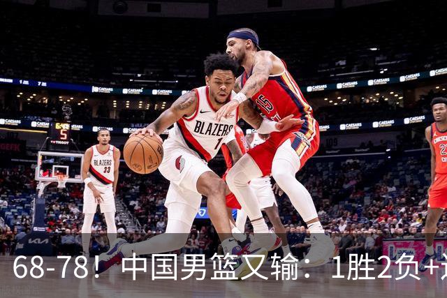 68-78！中国男篮又输：1胜2负+连败，爆发激烈冲突，下场也不好打